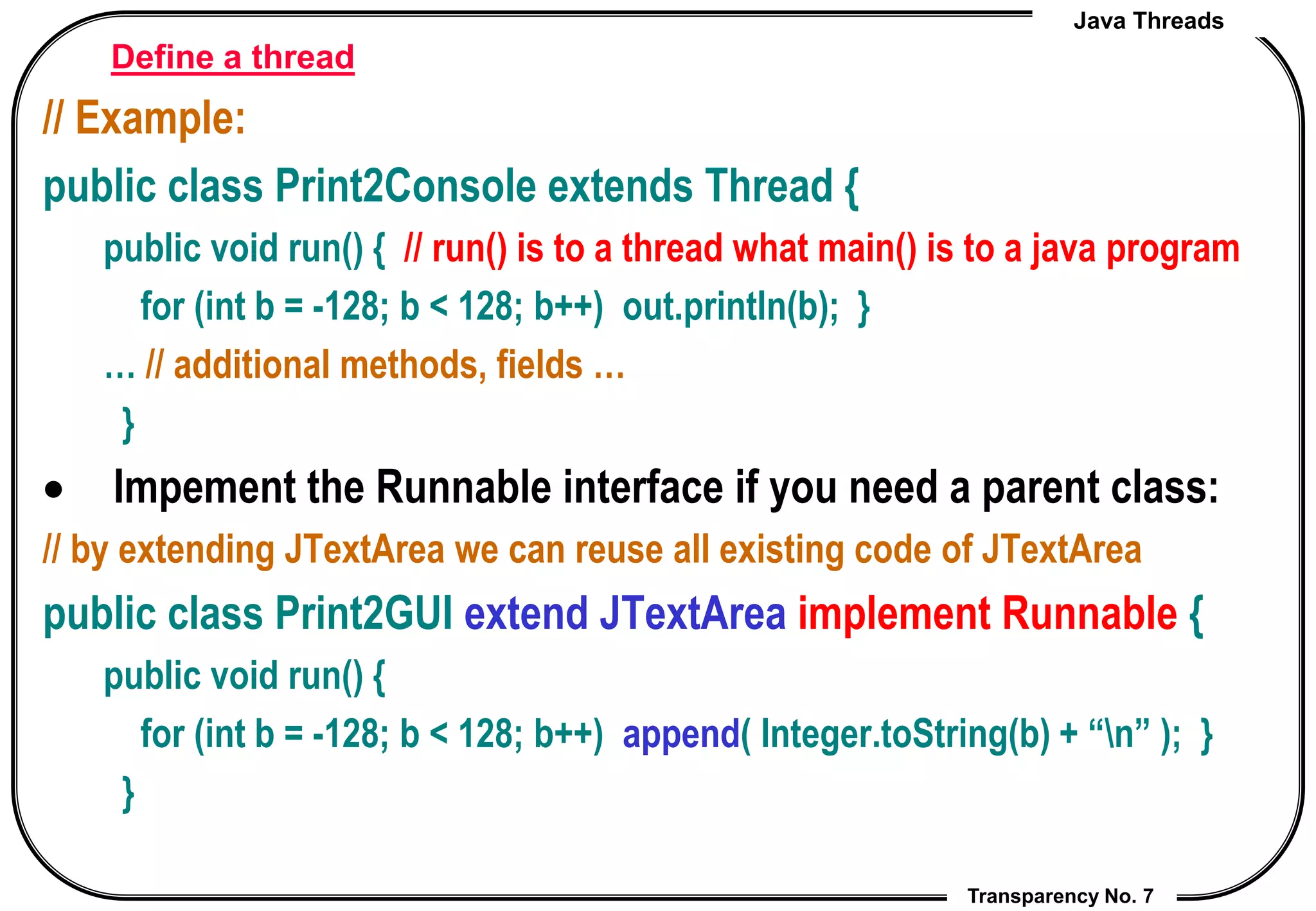 Java Threads
Transparency No. 7
Define a thread
// Example:
public class Print2Console extends Thread {
public void run() { // run() is to a thread what main() is to a java program
for (int b = -128; b < 128; b++) out.println(b); }
… // additional methods, fields …
}
 Impement the Runnable interface if you need a parent class:
// by extending JTextArea we can reuse all existing code of JTextArea
public class Print2GUI extend JTextArea implement Runnable {
public void run() {
for (int b = -128; b < 128; b++) append( Integer.toString(b) + “n” ); }
}
 