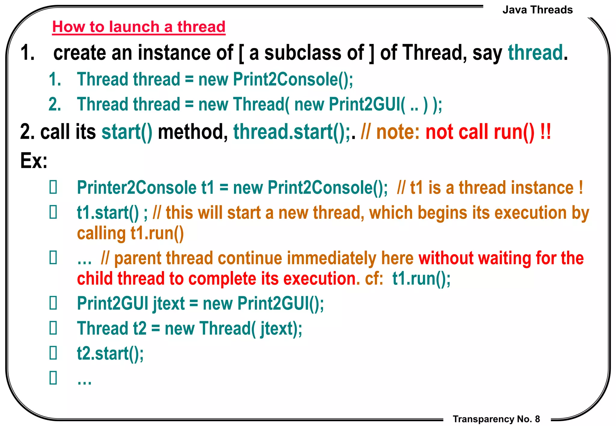 Java Threads
Transparency No. 8
How to launch a thread
1. create an instance of [ a subclass of ] of Thread, say thread.
1. Thread thread = new Print2Console();
2. Thread thread = new Thread( new Print2GUI( .. ) );
2. call its start() method, thread.start();. // note: not call run() !!
Ex:
 Printer2Console t1 = new Print2Console(); // t1 is a thread instance !
 t1.start() ; // this will start a new thread, which begins its execution by
calling t1.run()
 … // parent thread continue immediately here without waiting for the
child thread to complete its execution. cf: t1.run();
 Print2GUI jtext = new Print2GUI();
 Thread t2 = new Thread( jtext);
 t2.start();
 …
 