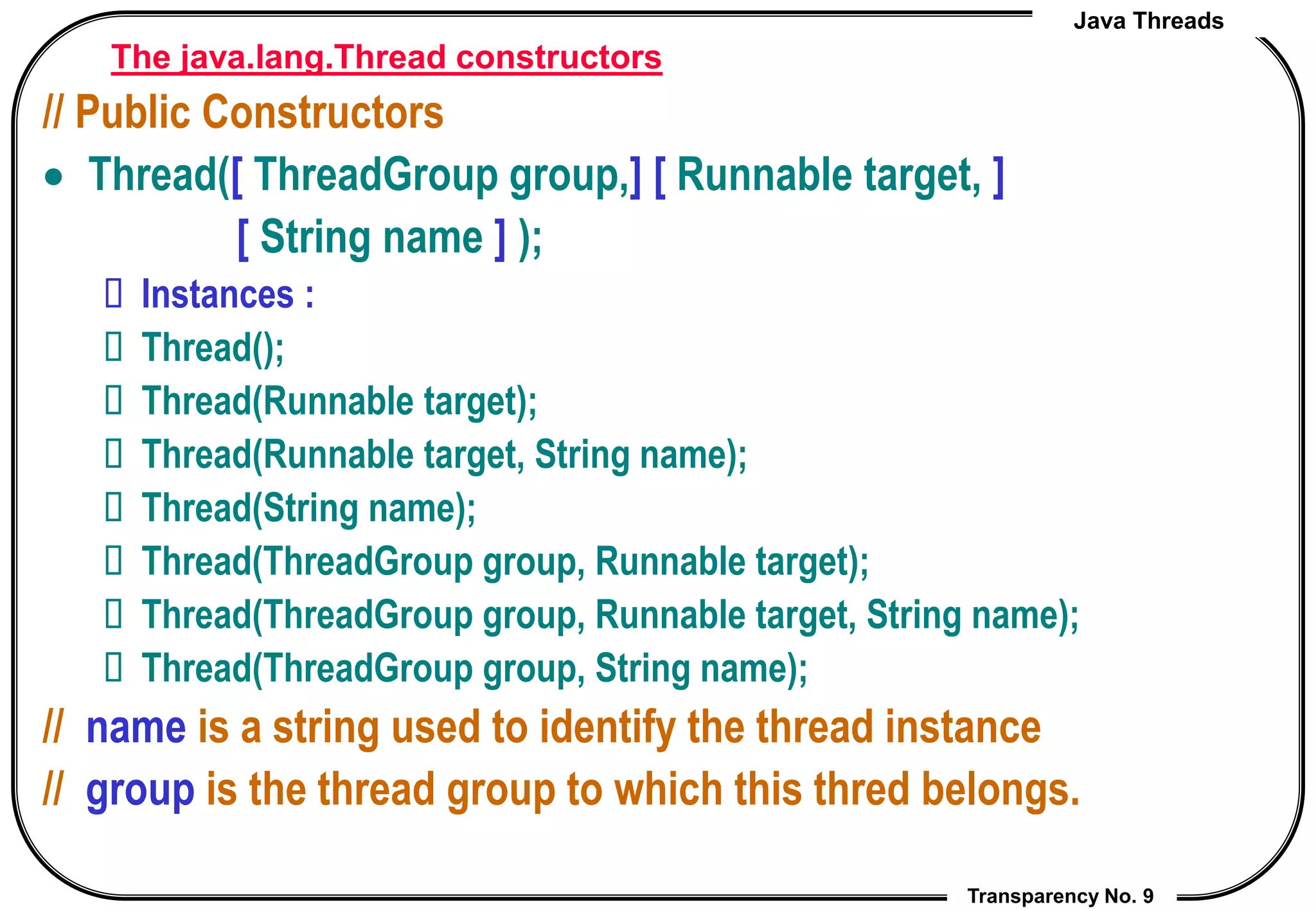 Java Threads
Transparency No. 9
The java.lang.Thread constructors
// Public Constructors
 Thread([ ThreadGroup group,] [ Runnable target, ]
[ String name ] );
 Instances :
 Thread();
 Thread(Runnable target);
 Thread(Runnable target, String name);
 Thread(String name);
 Thread(ThreadGroup group, Runnable target);
 Thread(ThreadGroup group, Runnable target, String name);
 Thread(ThreadGroup group, String name);
// name is a string used to identify the thread instance
// group is the thread group to which this thred belongs.
 