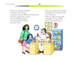 457 • ¿ Q u é l e p a s ó a M a r í a ?
Entonces los papás de María
la llevaron con el doctor
y el doctor dijo que María tenía lombrices.
El doctor explicó que a veces
tenemos lombrices porque
no nos lavamos las manos
antes de comer.
Para que a María se le quitaran
las lombrices, el médico le dio
unas medicinas.
María se tomó las medicinas
y después de una semana
María ya se sentía mejor.
 
