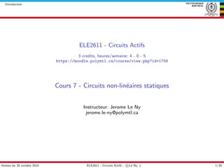 Introduction
ELE2611 - Circuits Actifs
3 credits, heures/semaine: 4 - 0 - 5
https://moodle.polymtl.ca/course/view.php?id=1756
Cours 7 - Circuits non-lin´eaires statiques
Instructeur: Jerome Le Ny
jerome.le-ny@polymtl.ca
Version du 28 octobre 2014 ELE2611 - Circuits Actifs - c Le Ny, J. 1/30
 