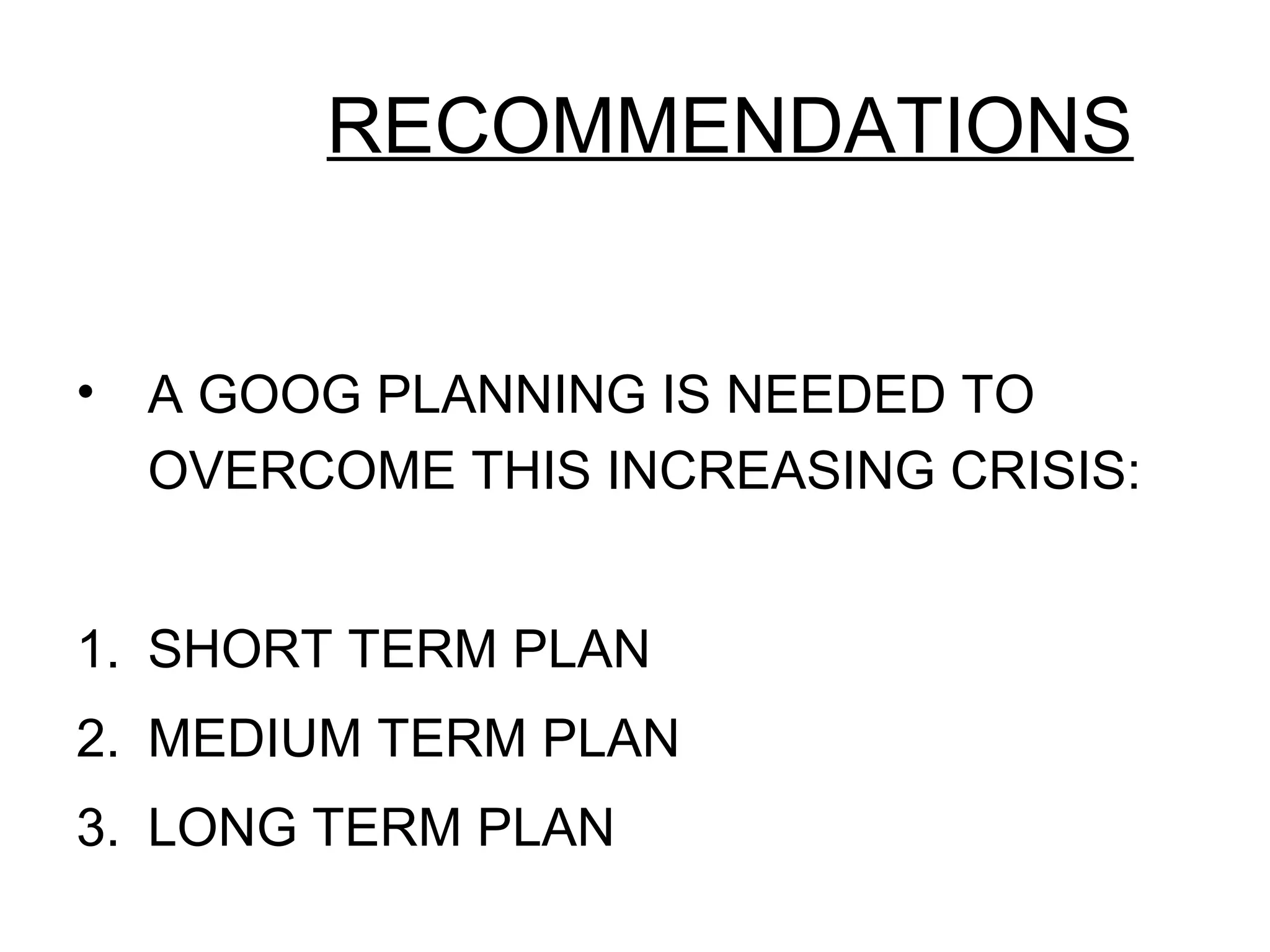 RECOMMENDATIONS
• A GOOG PLANNING IS NEEDED TO
OVERCOME THIS INCREASING CRISIS:
1. SHORT TERM PLAN
2. MEDIUM TERM PLAN
3. LONG TERM PLAN
 