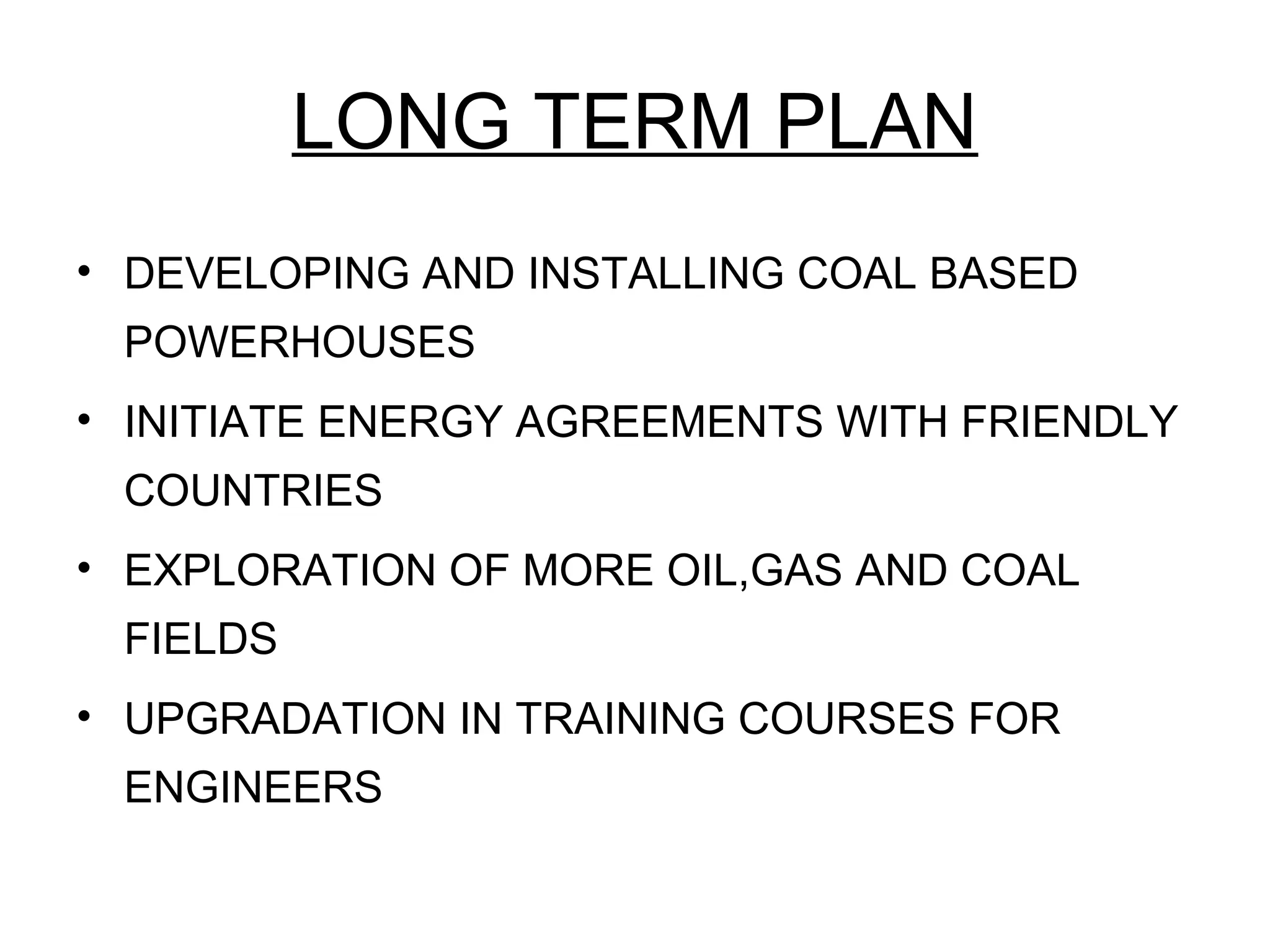LONG TERM PLAN
• DEVELOPING AND INSTALLING COAL BASED
POWERHOUSES
• INITIATE ENERGY AGREEMENTS WITH FRIENDLY
COUNTRIES
• EXPLORATION OF MORE OIL,GAS AND COAL
FIELDS
• UPGRADATION IN TRAINING COURSES FOR
ENGINEERS
 