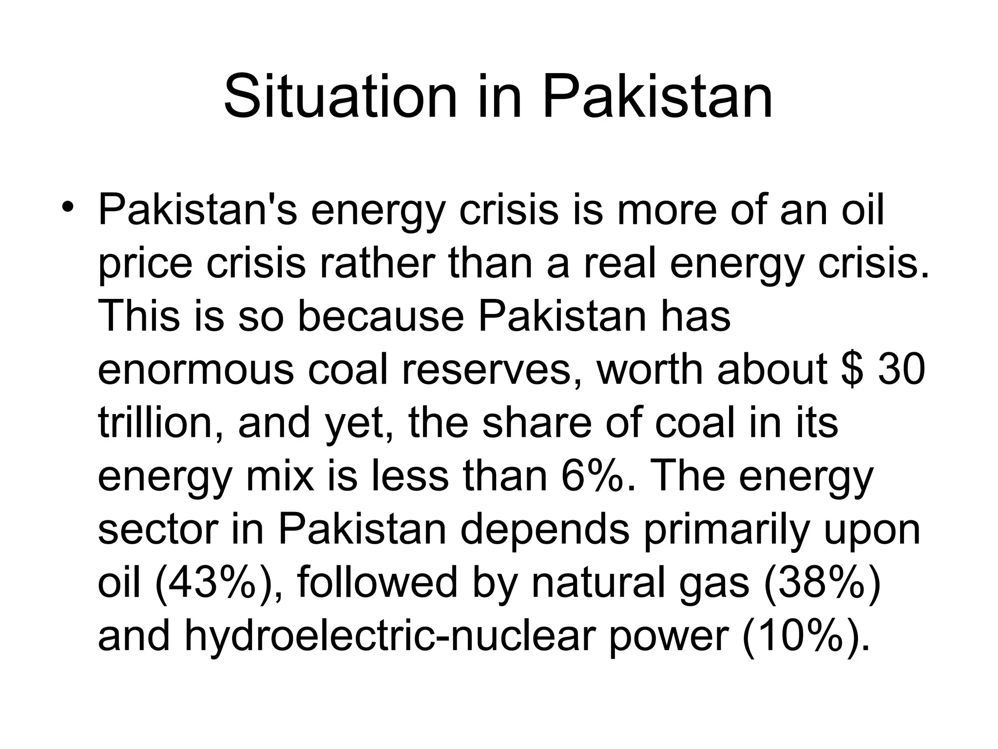 Situation in Pakistan
• Pakistan's energy crisis is more of an oil
price crisis rather than a real energy crisis.
This is so because Pakistan has
enormous coal reserves, worth about $ 30
trillion, and yet, the share of coal in its
energy mix is less than 6%. The energy
sector in Pakistan depends primarily upon
oil (43%), followed by natural gas (38%)
and hydroelectric-nuclear power (10%).
 