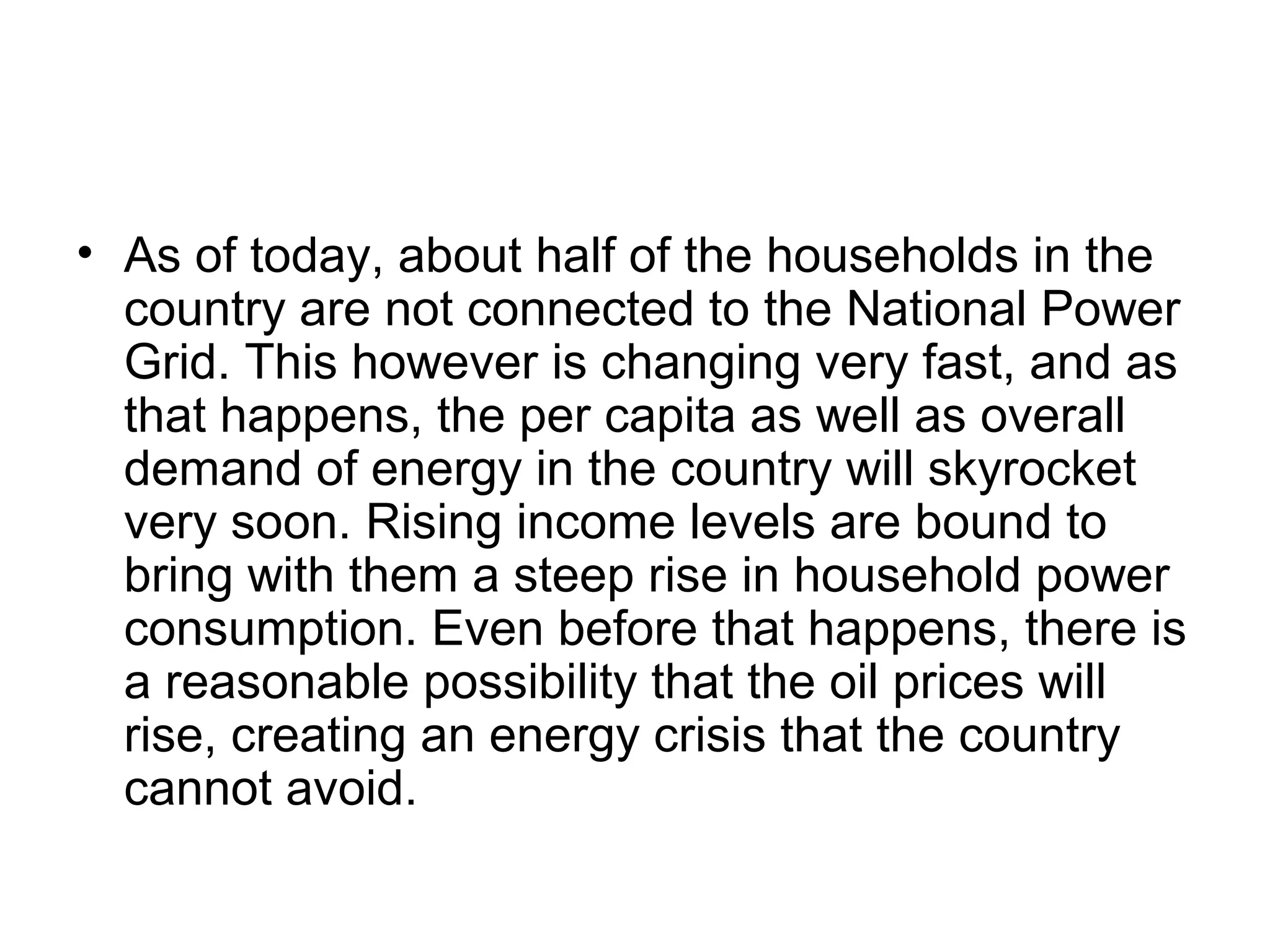 • As of today, about half of the households in the
country are not connected to the National Power
Grid. This however is changing very fast, and as
that happens, the per capita as well as overall
demand of energy in the country will skyrocket
very soon. Rising income levels are bound to
bring with them a steep rise in household power
consumption. Even before that happens, there is
a reasonable possibility that the oil prices will
rise, creating an energy crisis that the country
cannot avoid.
 
