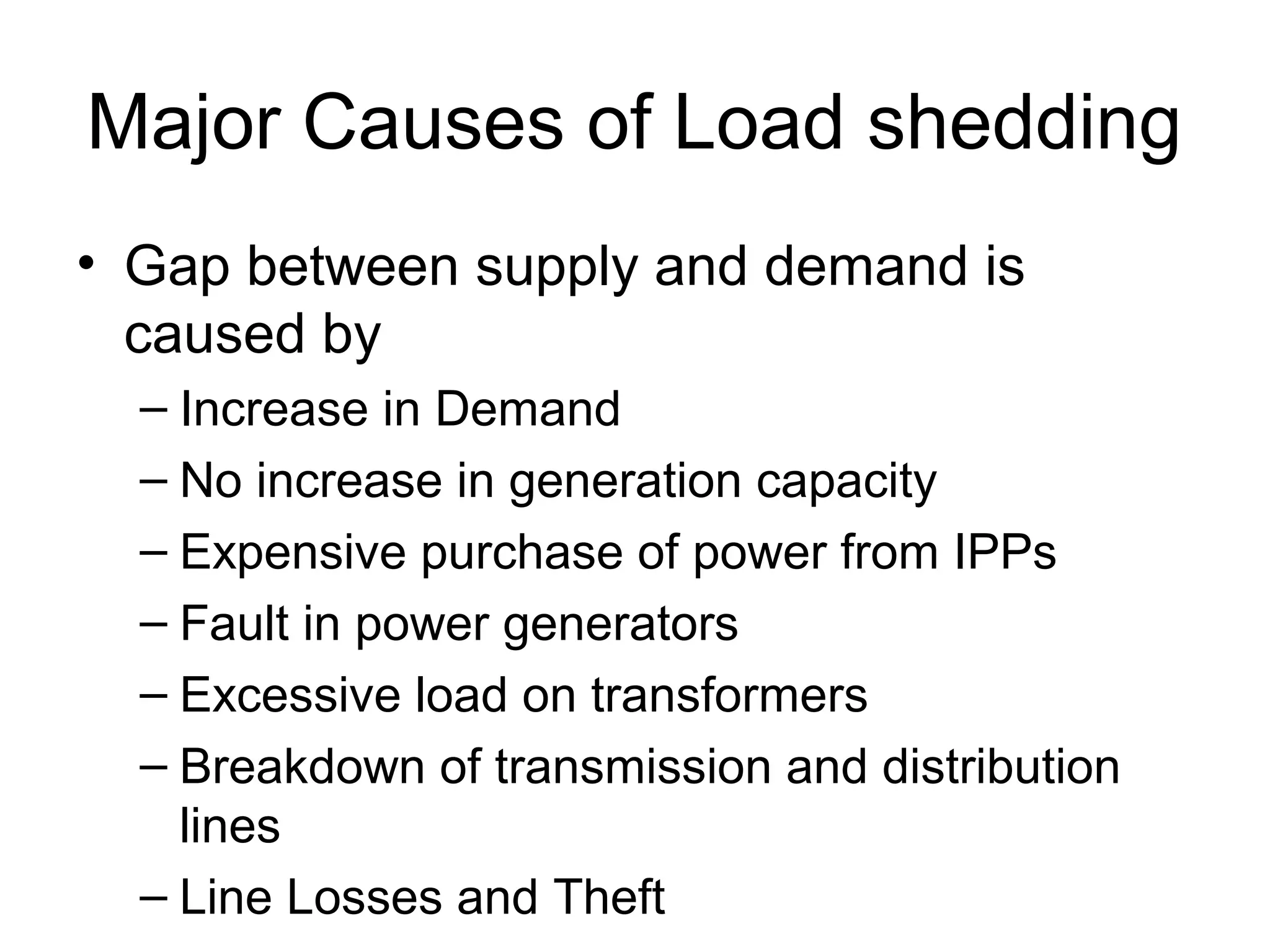Major Causes of Load shedding
• Gap between supply and demand is
caused by
– Increase in Demand
– No increase in generation capacity
– Expensive purchase of power from IPPs
– Fault in power generators
– Excessive load on transformers
– Breakdown of transmission and distribution
lines
– Line Losses and Theft
 