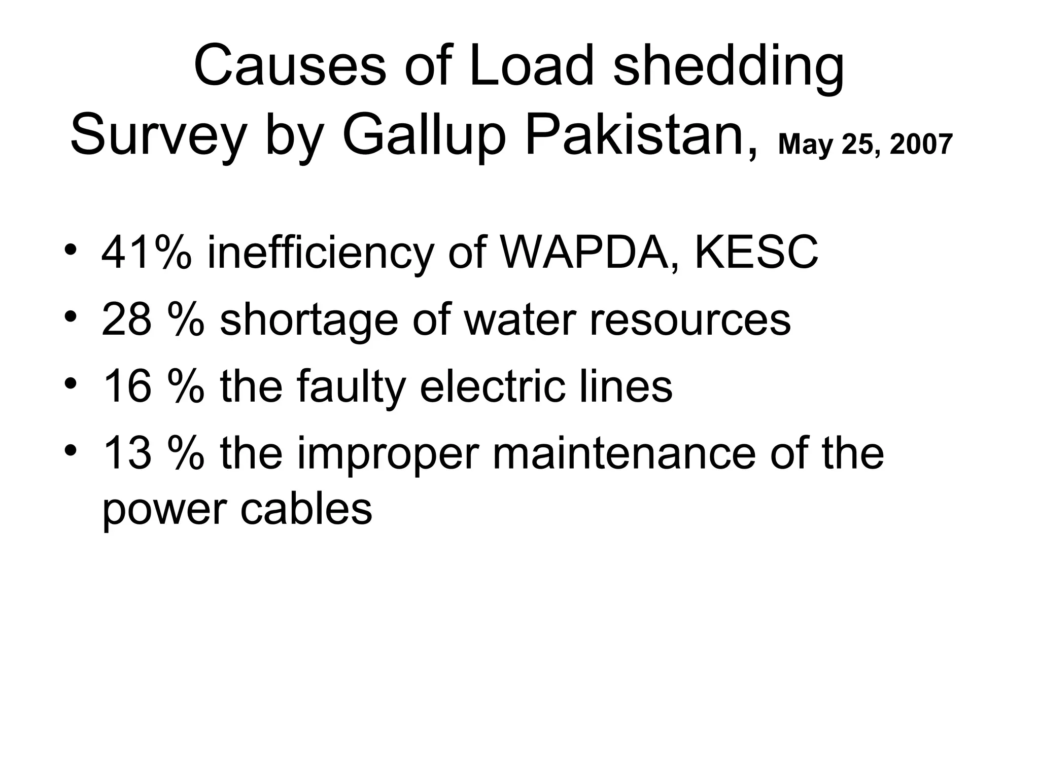 Causes of Load shedding
Survey by Gallup Pakistan, May 25, 2007
• 41% inefficiency of WAPDA, KESC
• 28 % shortage of water resources
• 16 % the faulty electric lines
• 13 % the improper maintenance of the
power cables
 