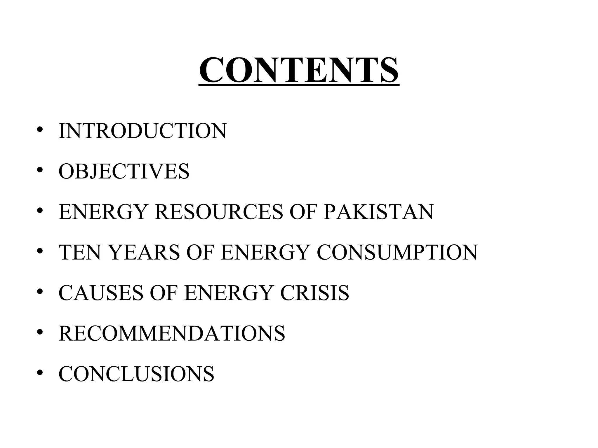 CONTENTS
• INTRODUCTION
• OBJECTIVES
• ENERGY RESOURCES OF PAKISTAN
• TEN YEARS OF ENERGY CONSUMPTION
• CAUSES OF ENERGY CRISIS
• RECOMMENDATIONS
• CONCLUSIONS
 