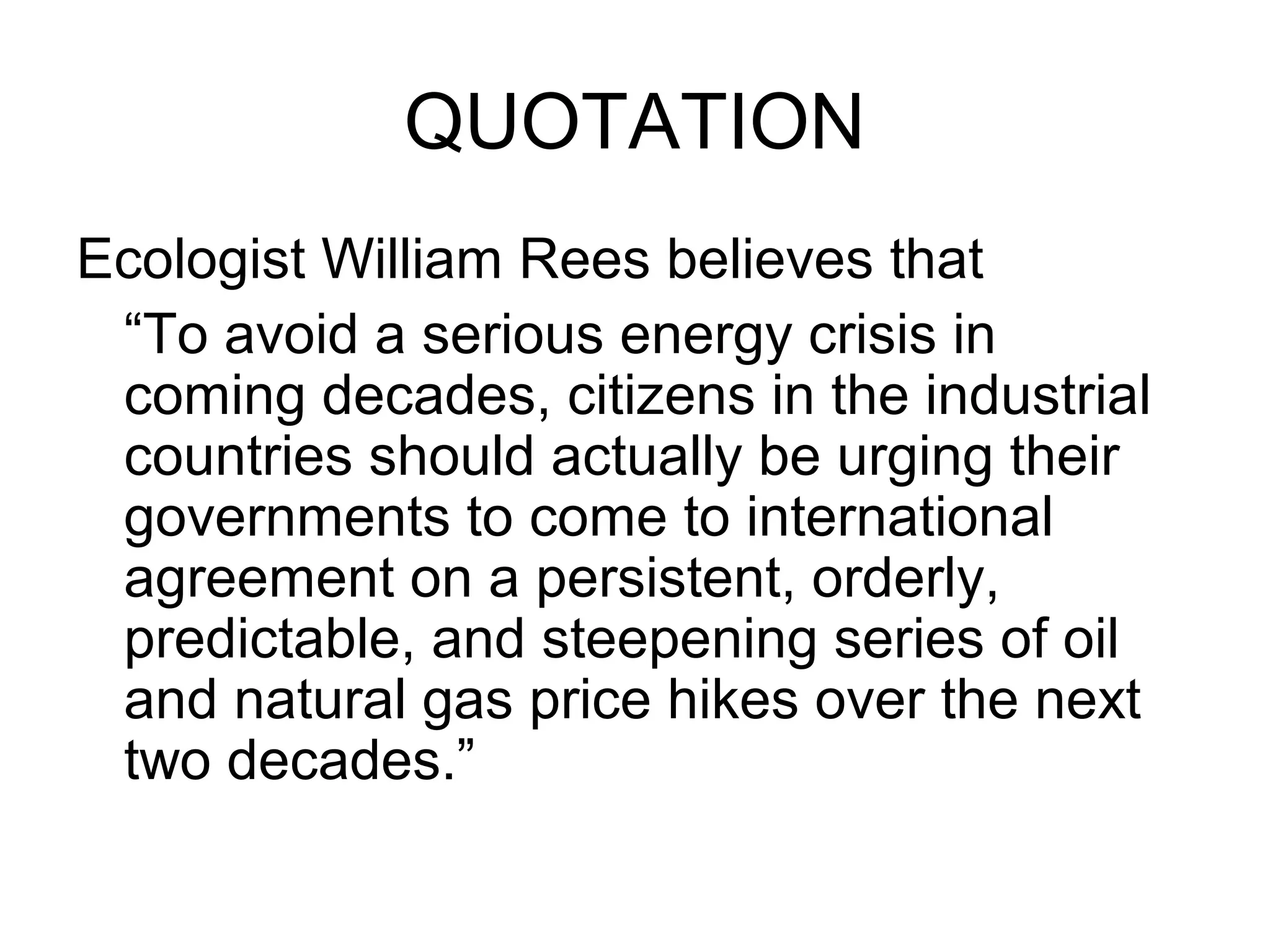 QUOTATION
Ecologist William Rees believes that
“To avoid a serious energy crisis in
coming decades, citizens in the industrial
countries should actually be urging their
governments to come to international
agreement on a persistent, orderly,
predictable, and steepening series of oil
and natural gas price hikes over the next
two decades.”
 