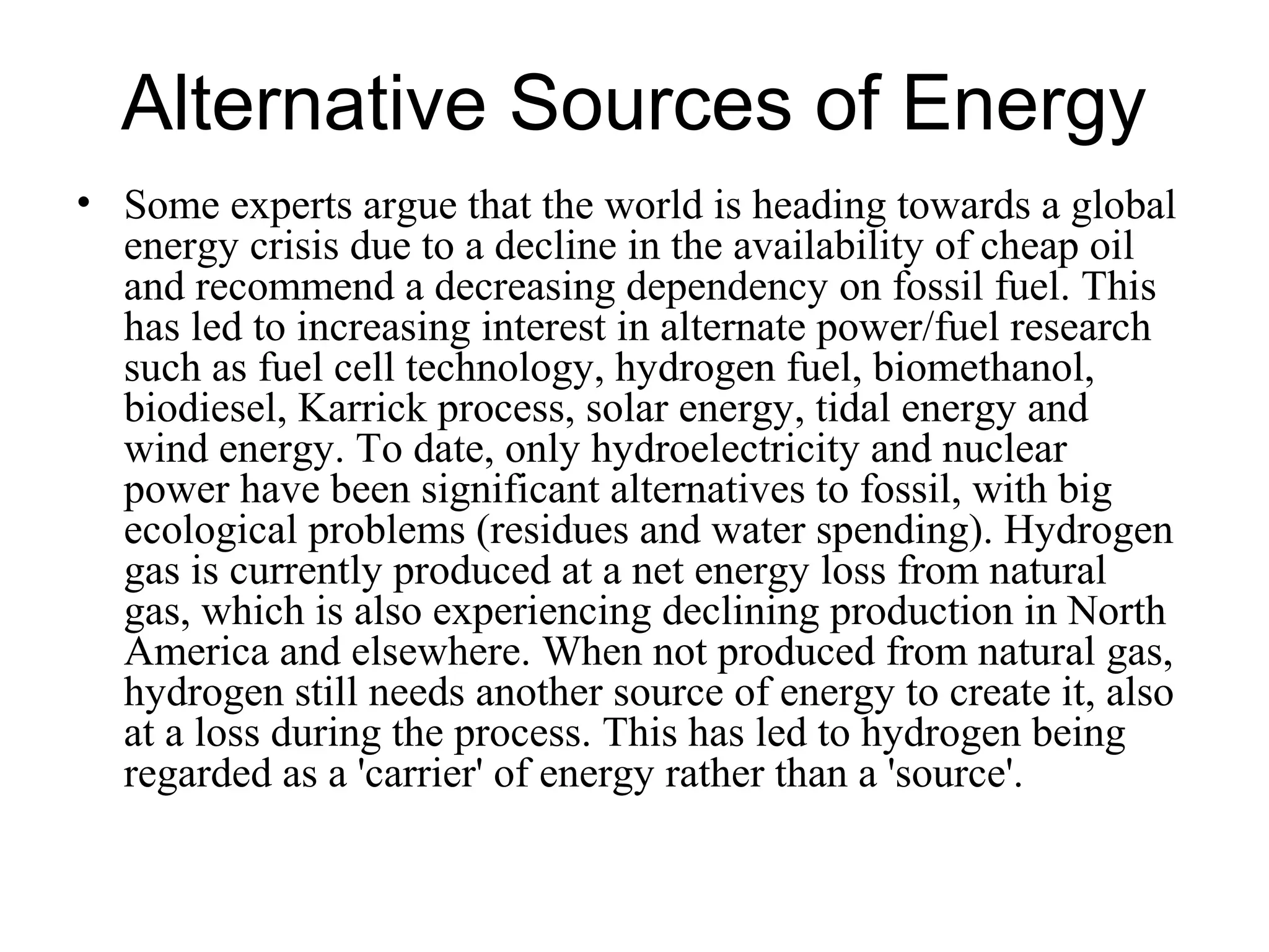 Alternative Sources of Energy
• Some experts argue that the world is heading towards a global
energy crisis due to a decline in the availability of cheap oil
and recommend a decreasing dependency on fossil fuel. This
has led to increasing interest in alternate power/fuel research
such as fuel cell technology, hydrogen fuel, biomethanol,
biodiesel, Karrick process, solar energy, tidal energy and
wind energy. To date, only hydroelectricity and nuclear
power have been significant alternatives to fossil, with big
ecological problems (residues and water spending). Hydrogen
gas is currently produced at a net energy loss from natural
gas, which is also experiencing declining production in North
America and elsewhere. When not produced from natural gas,
hydrogen still needs another source of energy to create it, also
at a loss during the process. This has led to hydrogen being
regarded as a 'carrier' of energy rather than a 'source'.
 
