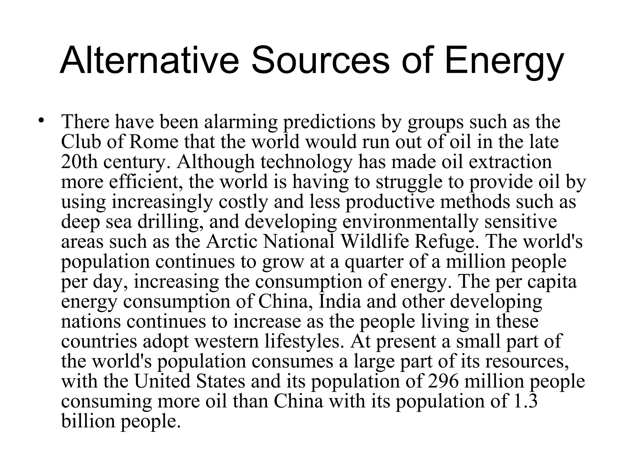 Alternative Sources of Energy
• There have been alarming predictions by groups such as the
Club of Rome that the world would run out of oil in the late
20th century. Although technology has made oil extraction
more efficient, the world is having to struggle to provide oil by
using increasingly costly and less productive methods such as
deep sea drilling, and developing environmentally sensitive
areas such as the Arctic National Wildlife Refuge. The world's
population continues to grow at a quarter of a million people
per day, increasing the consumption of energy. The per capita
energy consumption of China, India and other developing
nations continues to increase as the people living in these
countries adopt western lifestyles. At present a small part of
the world's population consumes a large part of its resources,
with the United States and its population of 296 million people
consuming more oil than China with its population of 1.3
billion people.
 