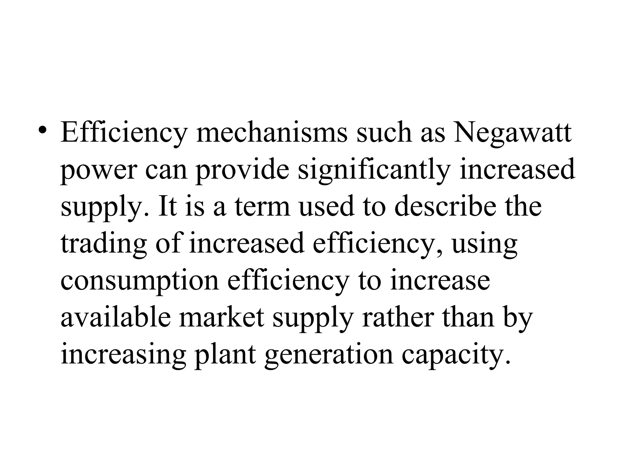 • Efficiency mechanisms such as Negawatt
power can provide significantly increased
supply. It is a term used to describe the
trading of increased efficiency, using
consumption efficiency to increase
available market supply rather than by
increasing plant generation capacity.
 