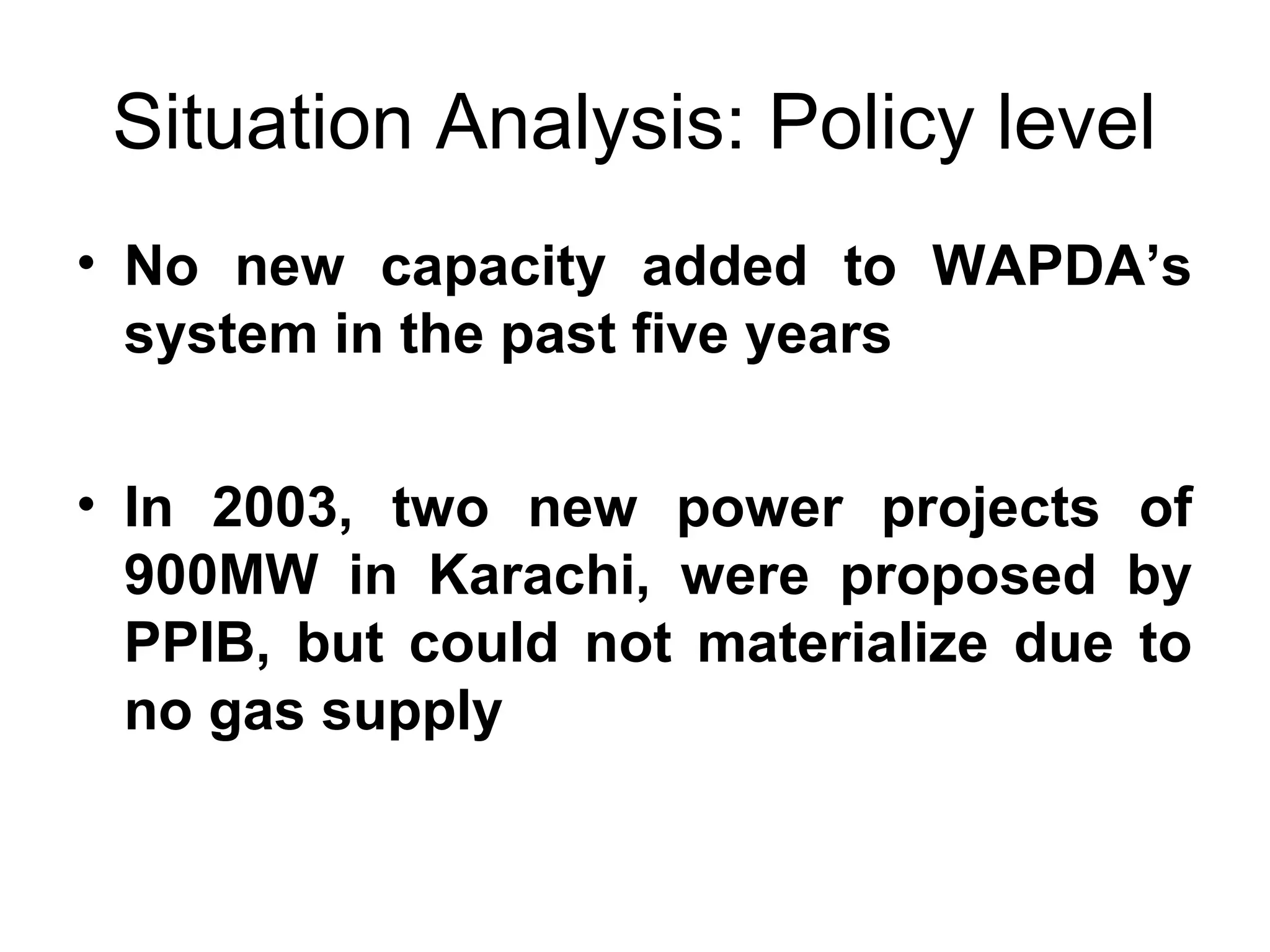 Situation Analysis: Policy level
• No  new  capacity  added  to  WAPDA’s 
system in the past five years
• In  2003,  two  new  power  projects  of 
900MW  in  Karachi,  were  proposed  by 
PPIB,  but  could  not  materialize  due  to 
no gas supply
 