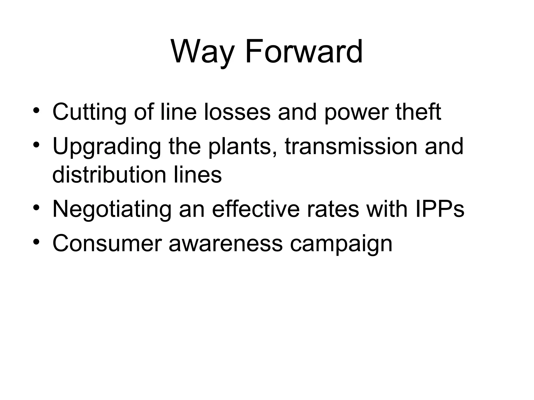 Way Forward
• Cutting of line losses and power theft
• Upgrading the plants, transmission and 
distribution lines
• Negotiating an effective rates with IPPs
• Consumer awareness campaign
 