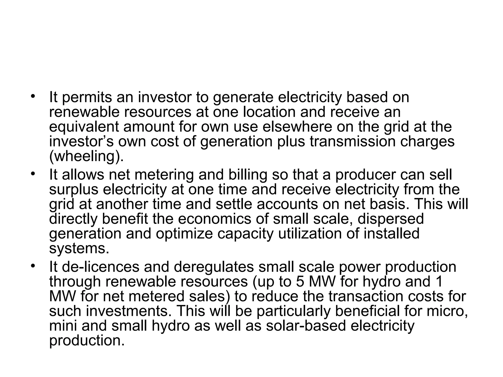 • It permits an investor to generate electricity based on 
renewable resources at one location and receive an 
equivalent amount for own use elsewhere on the grid at the 
investor’s own cost of generation plus transmission charges 
(wheeling).
• It allows net metering and billing so that a producer can sell 
surplus electricity at one time and receive electricity from the 
grid at another time and settle accounts on net basis. This will 
directly benefit the economics of small scale, dispersed 
generation and optimize capacity utilization of installed 
systems.
• It de-licences and deregulates small scale power production 
through renewable resources (up to 5 MW for hydro and 1 
MW for net metered sales) to reduce the transaction costs for 
such investments. This will be particularly beneficial for micro, 
mini and small hydro as well as solar-based electricity 
production.
 