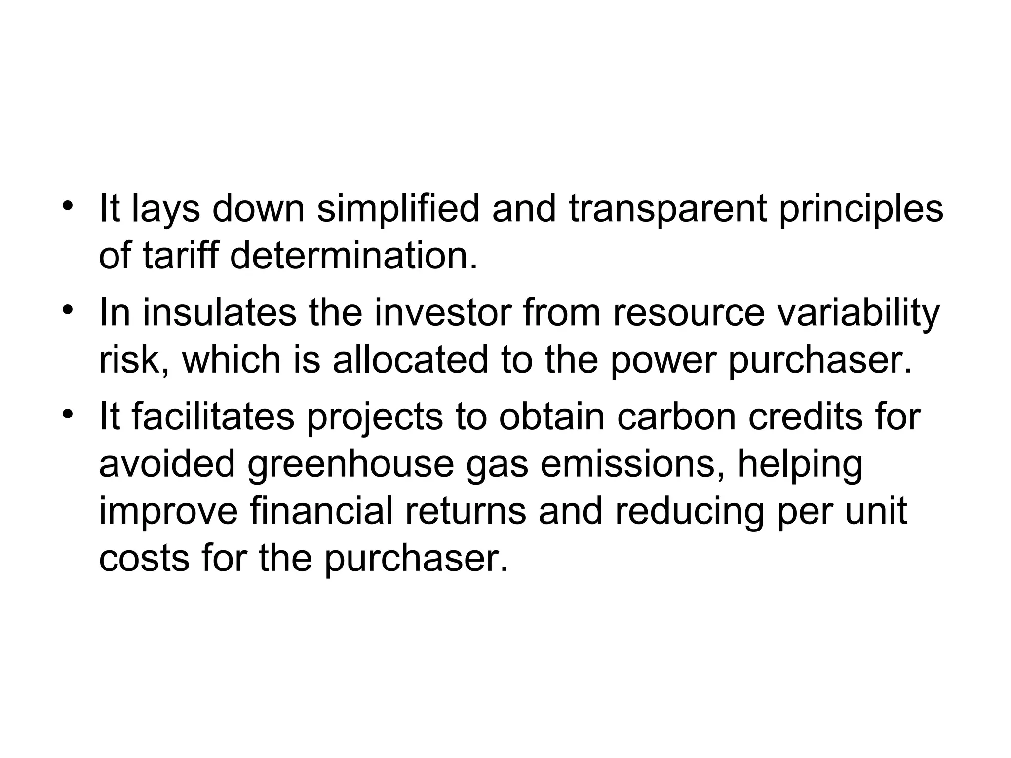 • It lays down simplified and transparent principles
of tariff determination.
• In insulates the investor from resource variability
risk, which is allocated to the power purchaser.
• It facilitates projects to obtain carbon credits for
avoided greenhouse gas emissions, helping
improve financial returns and reducing per unit
costs for the purchaser.
 
