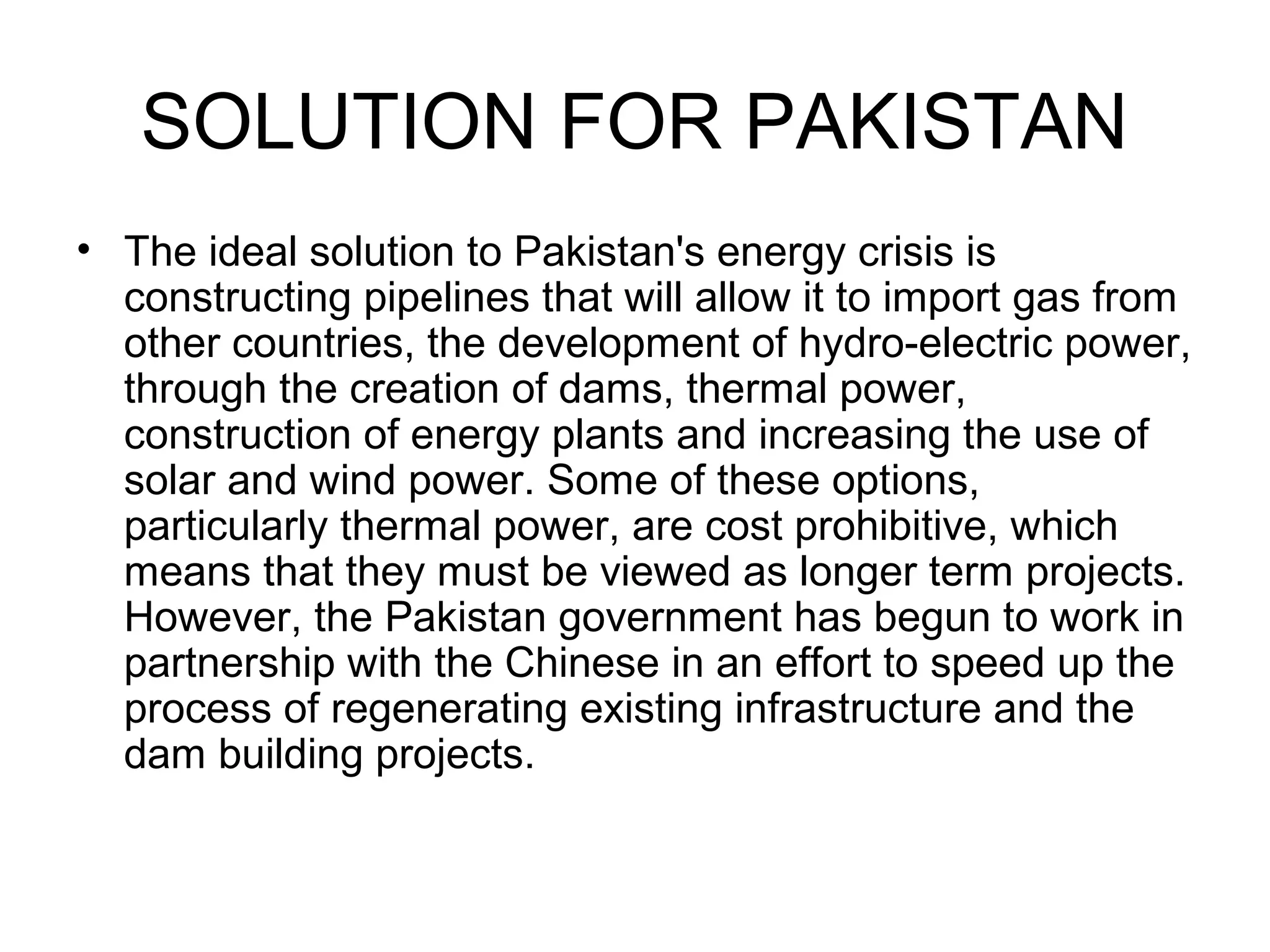 SOLUTION FOR PAKISTAN
• The ideal solution to Pakistan's energy crisis is
constructing pipelines that will allow it to import gas from
other countries, the development of hydro-electric power,
through the creation of dams, thermal power,
construction of energy plants and increasing the use of
solar and wind power. Some of these options,
particularly thermal power, are cost prohibitive, which
means that they must be viewed as longer term projects.
However, the Pakistan government has begun to work in
partnership with the Chinese in an effort to speed up the
process of regenerating existing infrastructure and the
dam building projects.
 