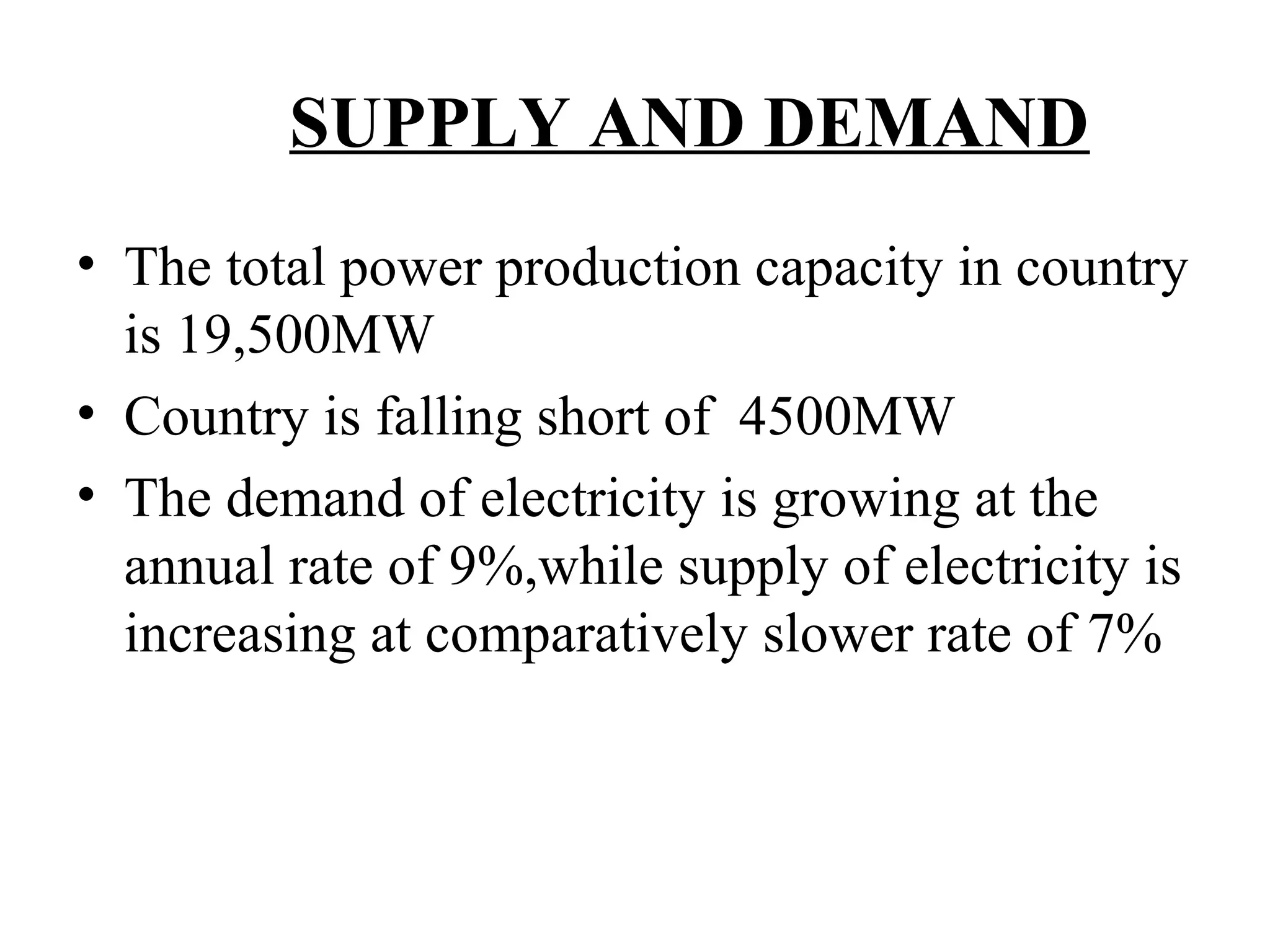 SUPPLY AND DEMAND
• The total power production capacity in country
is 19,500MW
• Country is falling short of 4500MW
• The demand of electricity is growing at the
annual rate of 9%,while supply of electricity is
increasing at comparatively slower rate of 7%
 