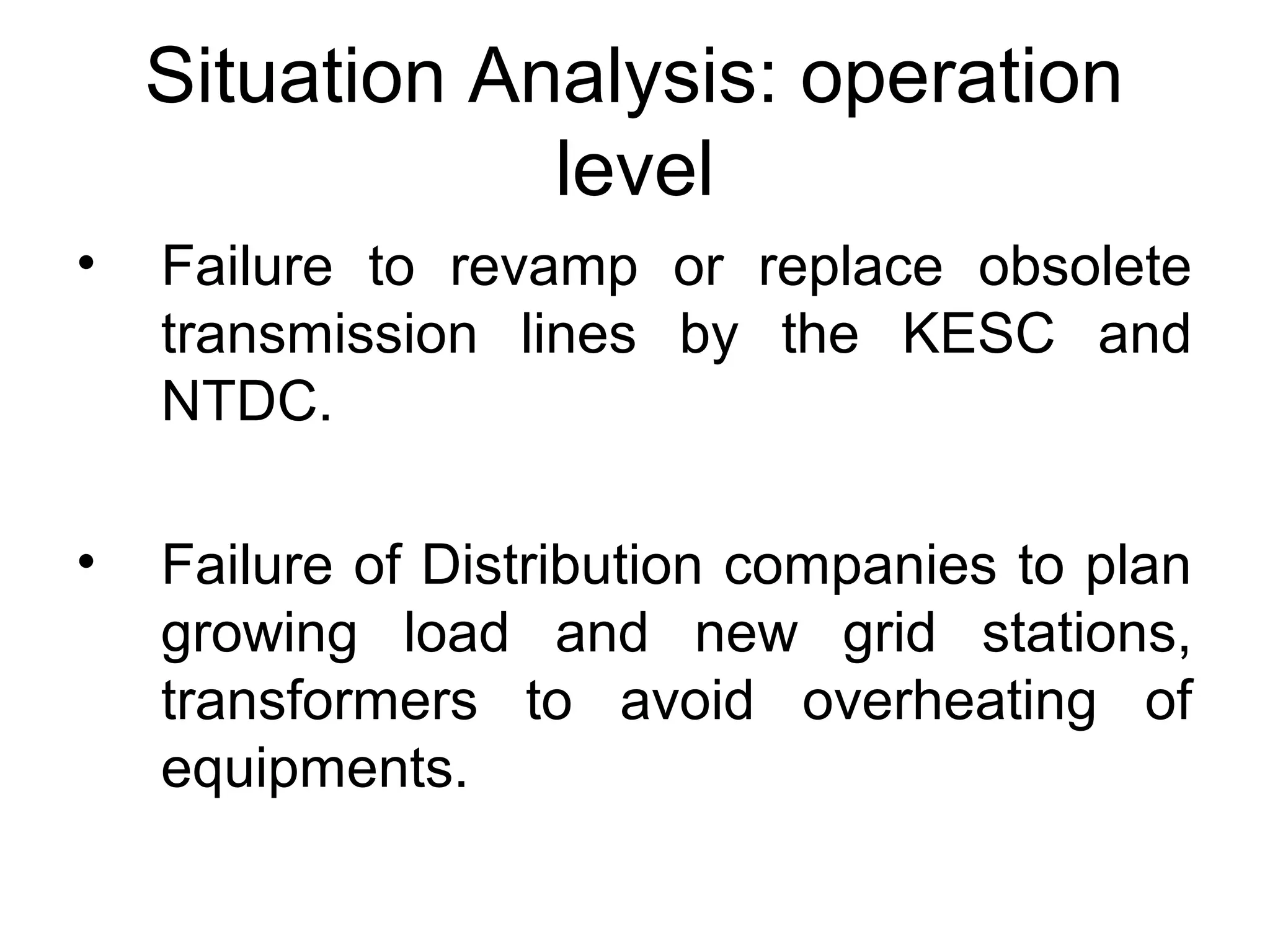 Situation Analysis: operation
level
• Failure to revamp or replace obsolete
transmission lines by the KESC and
NTDC.
• Failure of Distribution companies to plan
growing load and new grid stations,
transformers to avoid overheating of
equipments.
 