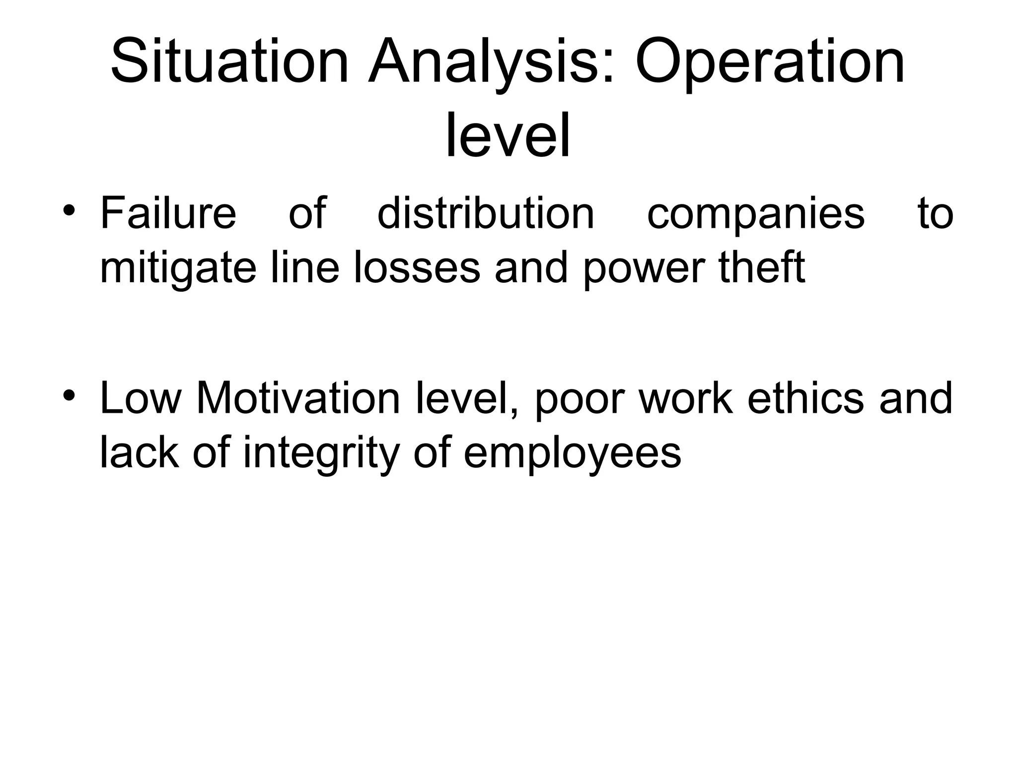 Situation Analysis: Operation
level
• Failure of distribution companies to
mitigate line losses and power theft
• Low Motivation level, poor work ethics and
lack of integrity of employees
 