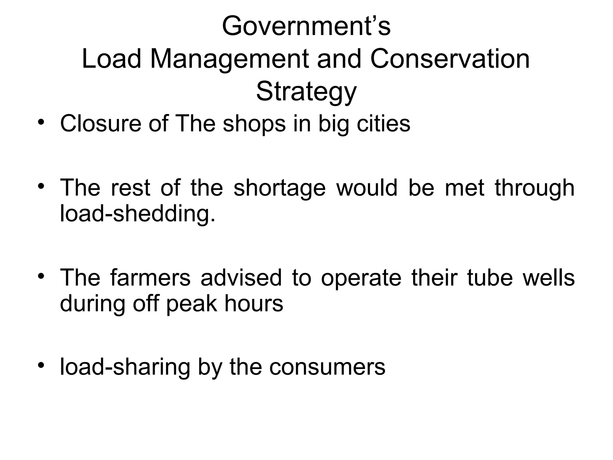 Government’s
Load Management and Conservation
Strategy
• Closure of The shops in big cities
• The rest of the shortage would be met through
load-shedding.
• The farmers advised to operate their tube wells
during off peak hours
• load-sharing by the consumers
 