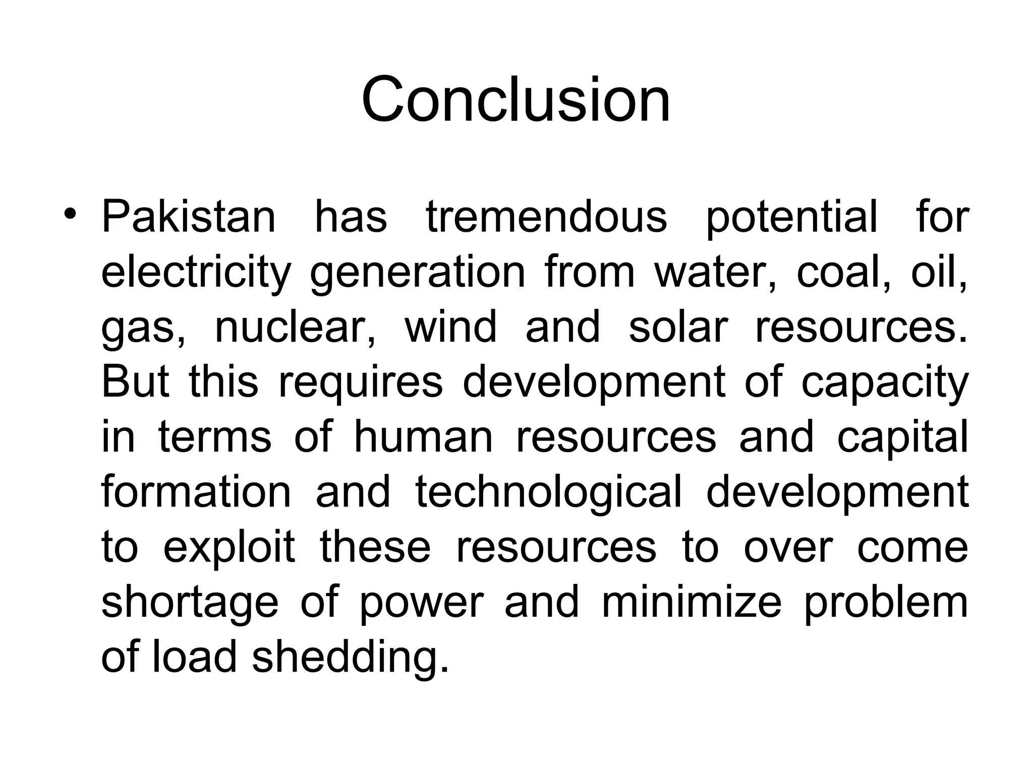 Conclusion
• Pakistan has tremendous potential for
electricity generation from water, coal, oil,
gas, nuclear, wind and solar resources.
But this requires development of capacity
in terms of human resources and capital
formation and technological development
to exploit these resources to over come
shortage of power and minimize problem
of load shedding.
 