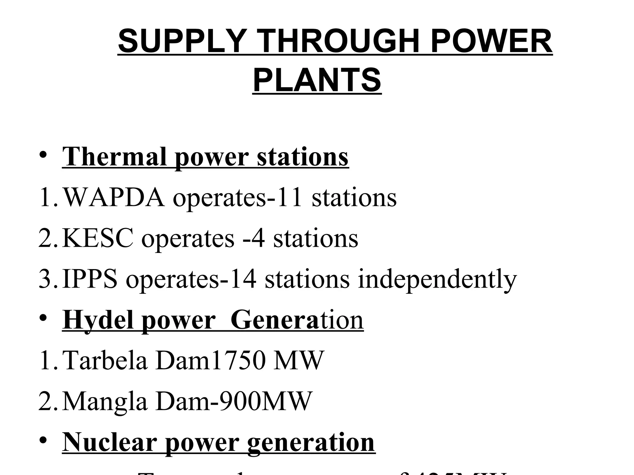 SUPPLY THROUGH POWER
PLANTS
• Thermal power stations
1.WAPDA operates-11 stations
2.KESC operates -4 stations
3.IPPS operates-14 stations independently
• Hydel power Generation
1.Tarbela Dam1750 MW
2.Mangla Dam-900MW
• Nuclear power generation
 