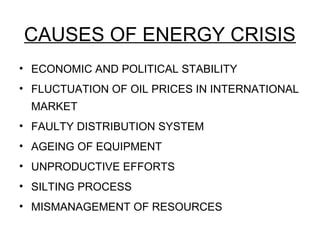 CAUSES OF ENERGY CRISIS
• ECONOMIC AND POLITICAL STABILITY
• FLUCTUATION OF OIL PRICES IN INTERNATIONAL
MARKET
• FAULTY DISTRIBUTION SYSTEM
• AGEING OF EQUIPMENT
• UNPRODUCTIVE EFFORTS
• SILTING PROCESS
• MISMANAGEMENT OF RESOURCES
 