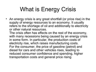 What is Energy Crisis
• An energy crisis is any great shortfall (or price rise) in the
supply of energy resources to an economy. It usually
refers to the shortage of oil and additionally to electricity
or other natural resources.
The crisis often has effects on the rest of the economy,
with many recessions being caused by an energy crisis
in some form. In particular, the production costs of
electricity rise, which raises manufacturing costs.
For the consumer, the price of gasoline (petrol) and
diesel for cars and other vehicles rises, leading to
reduced consumer confidence and spending, higher
transportation costs and general price rising
 