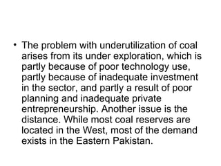 • The problem with underutilization of coal
arises from its under exploration, which is
partly because of poor technology use,
partly because of inadequate investment
in the sector, and partly a result of poor
planning and inadequate private
entrepreneurship. Another issue is the
distance. While most coal reserves are
located in the West, most of the demand
exists in the Eastern Pakistan.
 