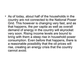 • As of today, about half of the households in the
country are not connected to the National Power
Grid. This however is changing very fast, and as
that happens, the per capita as well as overall
demand of energy in the country will skyrocket
very soon. Rising income levels are bound to
bring with them a steep rise in household power
consumption. Even before that happens, there is
a reasonable possibility that the oil prices will
rise, creating an energy crisis that the country
cannot avoid.
 