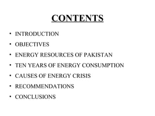 CONTENTS
• INTRODUCTION
• OBJECTIVES
• ENERGY RESOURCES OF PAKISTAN
• TEN YEARS OF ENERGY CONSUMPTION
• CAUSES OF ENERGY CRISIS
• RECOMMENDATIONS
• CONCLUSIONS
 