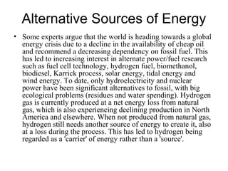 Alternative Sources of Energy
• Some experts argue that the world is heading towards a global
energy crisis due to a decline in the availability of cheap oil
and recommend a decreasing dependency on fossil fuel. This
has led to increasing interest in alternate power/fuel research
such as fuel cell technology, hydrogen fuel, biomethanol,
biodiesel, Karrick process, solar energy, tidal energy and
wind energy. To date, only hydroelectricity and nuclear
power have been significant alternatives to fossil, with big
ecological problems (residues and water spending). Hydrogen
gas is currently produced at a net energy loss from natural
gas, which is also experiencing declining production in North
America and elsewhere. When not produced from natural gas,
hydrogen still needs another source of energy to create it, also
at a loss during the process. This has led to hydrogen being
regarded as a 'carrier' of energy rather than a 'source'.
 