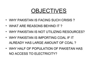 OBJECTIVES
• WHY PAKISTAN IS FACING SUCH CRISIS ?
• WHAT ARE REASONS BEHIND IT ?
• WHY PAKISTAN IS NOT UTILIZING RESOURCES?
• WHY PAKISTAN IS IMPORTING COAL IF IT
ALREADY HAS LARGE AMOUNT OF COAL ?
• WHY HALF OF POPULATION OF PAKISTAN HAS
NO ACCESS TO ELECTRICITY?
 