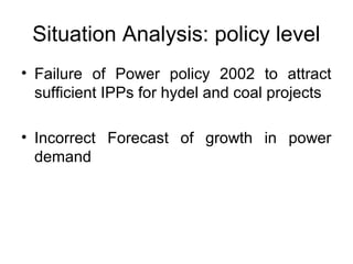 Situation Analysis: policy level
• Failure  of  Power  policy  2002  to  attract 
sufficient IPPs for hydel and coal projects 
• Incorrect  Forecast  of  growth  in  power 
demand
 