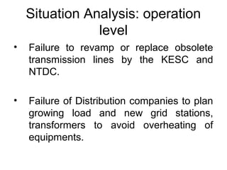 Situation Analysis: operation 
level
• Failure  to  revamp  or  replace  obsolete 
transmission  lines  by  the  KESC  and 
NTDC.
• Failure of Distribution companies to plan 
growing  load  and  new  grid  stations, 
transformers  to  avoid  overheating  of 
equipments.
 
