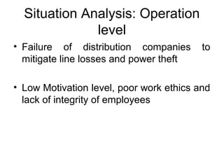 Situation Analysis: Operation 
level
• Failure  of  distribution  companies  to 
mitigate line losses and power theft
• Low Motivation level, poor work ethics and 
lack of integrity of employees
 