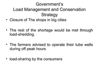 Government’s
Load Management and Conservation 
Strategy
• Closure of The shops in big cities
• The rest of the shortage would be met through 
load-shedding. 
• The farmers advised to operate their tube wells 
during off peak hours
• load-sharing by the consumers
 