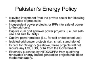 Pakistan’s Energy Policy
• It invites investment from the private sector for following 
categories of proposals:
• Independent power projects, or IPPs (for sale of power 
to the grid only)
• Captive cum grid spillover power projects. (i.e., for self-
use and sale to utility)
• Captive power projects (i.e., for self or dedicated use)
• Isolated grid power projects (i.e., small, stand-alone)
• Except for Category (a) above, these projects will not 
require any LOI, LOS, or IA from the Government.
• Electricity purchase by NTDC/CPPA from qualifying 
renewable energy-based generation projects has been 
made mandatory.
 