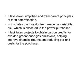 • It lays down simplified and transparent principles
of tariff determination.
• In insulates the investor from resource variability
risk, which is allocated to the power purchaser.
• It facilitates projects to obtain carbon credits for
avoided greenhouse gas emissions, helping
improve financial returns and reducing per unit
costs for the purchaser.
 