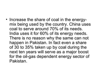 • Increase the share of coal in the energy-
mix being used by the country. China uses
coal to serve around 70% of its needs.
India uses it for 60% of its energy needs.
There is no reason why the same can not
happen in Pakistan. In fact even a share
of 30 to 35% taken up by coal during the
next ten years will serve as a major boost
for the oil-gas dependent energy sector of
Pakistan.
 