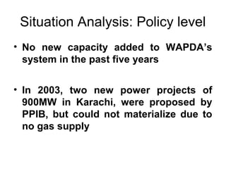 Situation Analysis: Policy level
• No new capacity added to WAPDA’s
system in the past five years
• In 2003, two new power projects of
900MW in Karachi, were proposed by
PPIB, but could not materialize due to
no gas supply
 