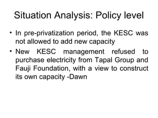 Situation Analysis: Policy level
• In pre-privatization period, the KESC was
not allowed to add new capacity
• New KESC management refused to
purchase electricity from Tapal Group and
Fauji Foundation, with a view to construct
its own capacity -Dawn
 