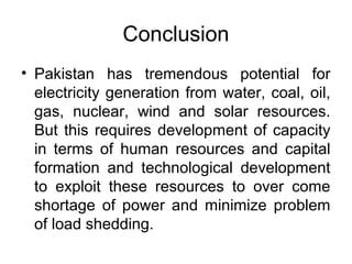 Conclusion
• Pakistan has tremendous potential for
electricity generation from water, coal, oil,
gas, nuclear, wind and solar resources.
But this requires development of capacity
in terms of human resources and capital
formation and technological development
to exploit these resources to over come
shortage of power and minimize problem
of load shedding.
 