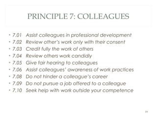 PRINCIPLE 7: COLLEAGUES
• 7.01 Assist colleagues in professional development
• 7.02 Review other’s work only with their consent
• 7.03 Credit fully the work of others
• 7.04 Review others work candidly
• 7.05 Give fair hearing to colleagues
• 7.06 Assist colleagues’ awareness of work practices
• 7.08 Do not hinder a colleague’s career
• 7.09 Do not pursue a job offered to a colleague
• 7.10 Seek help with work outside your competence
19
 