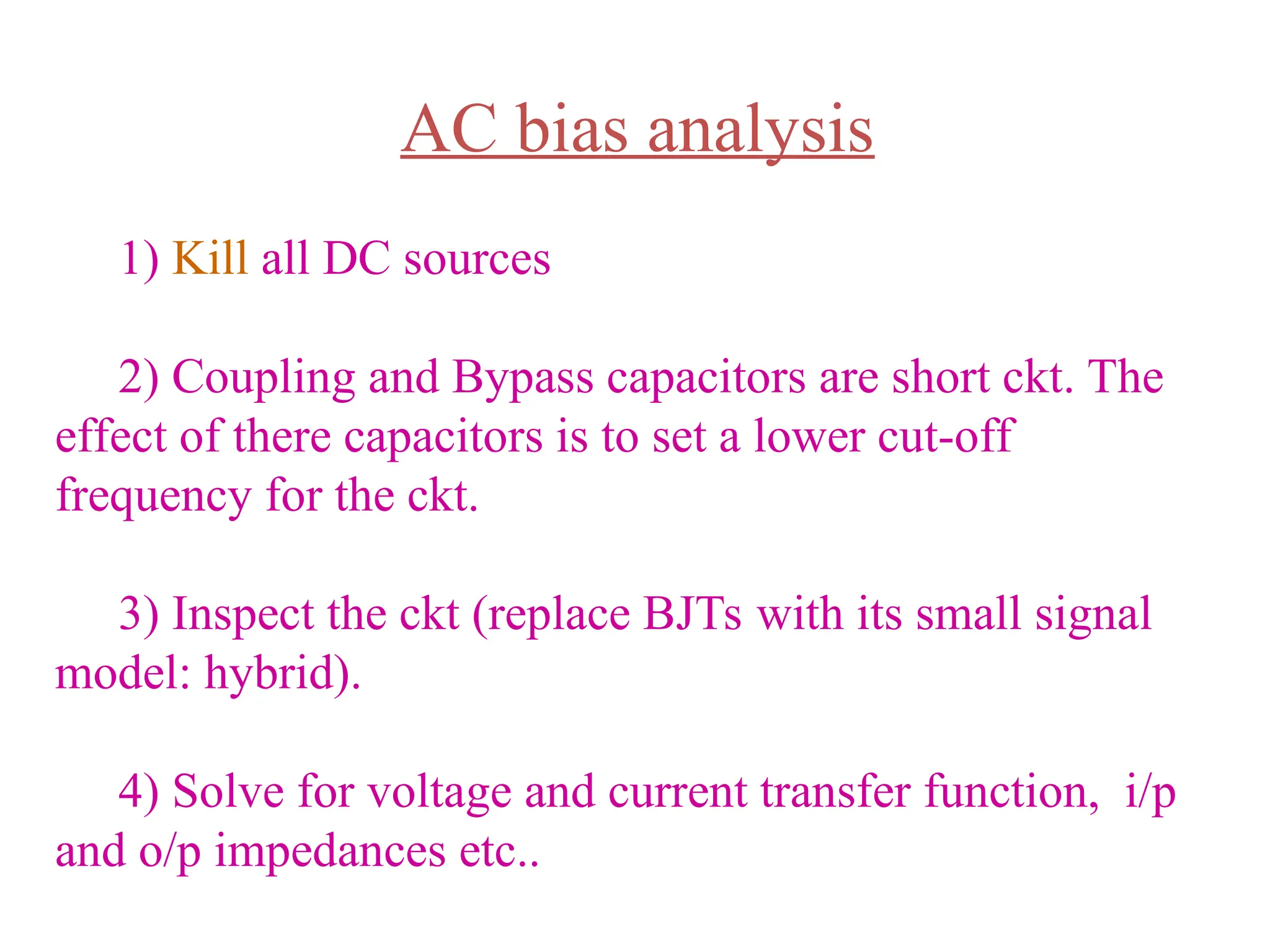 AC bias analysis
1) Kill all DC sources
2) Coupling and Bypass capacitors are short ckt. The
effect of there capacitors is to set a lower cut-off
frequency for the ckt.
3) Inspect the ckt (replace BJTs with its small signal
model: hybrid).
4) Solve for voltage and current transfer function, i/p
and o/p impedances etc..
 