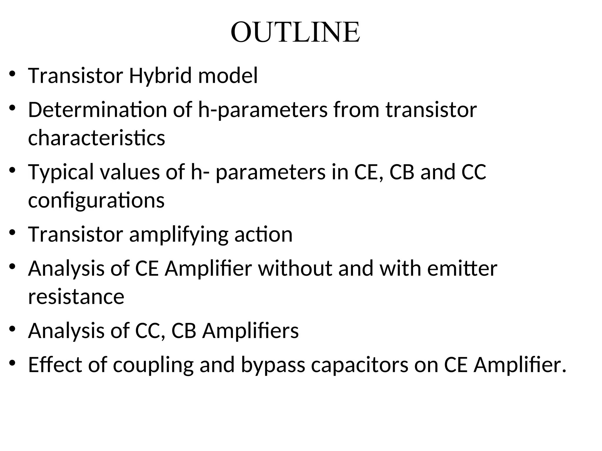OUTLINE
• Transistor Hybrid model
• Determination of h-parameters from transistor
characteristics
• Typical values of h- parameters in CE, CB and CC
configurations
• Transistor amplifying action
• Analysis of CE Amplifier without and with emitter
resistance
• Analysis of CC, CB Amplifiers
• Effect of coupling and bypass capacitors on CE Amplifier.
 