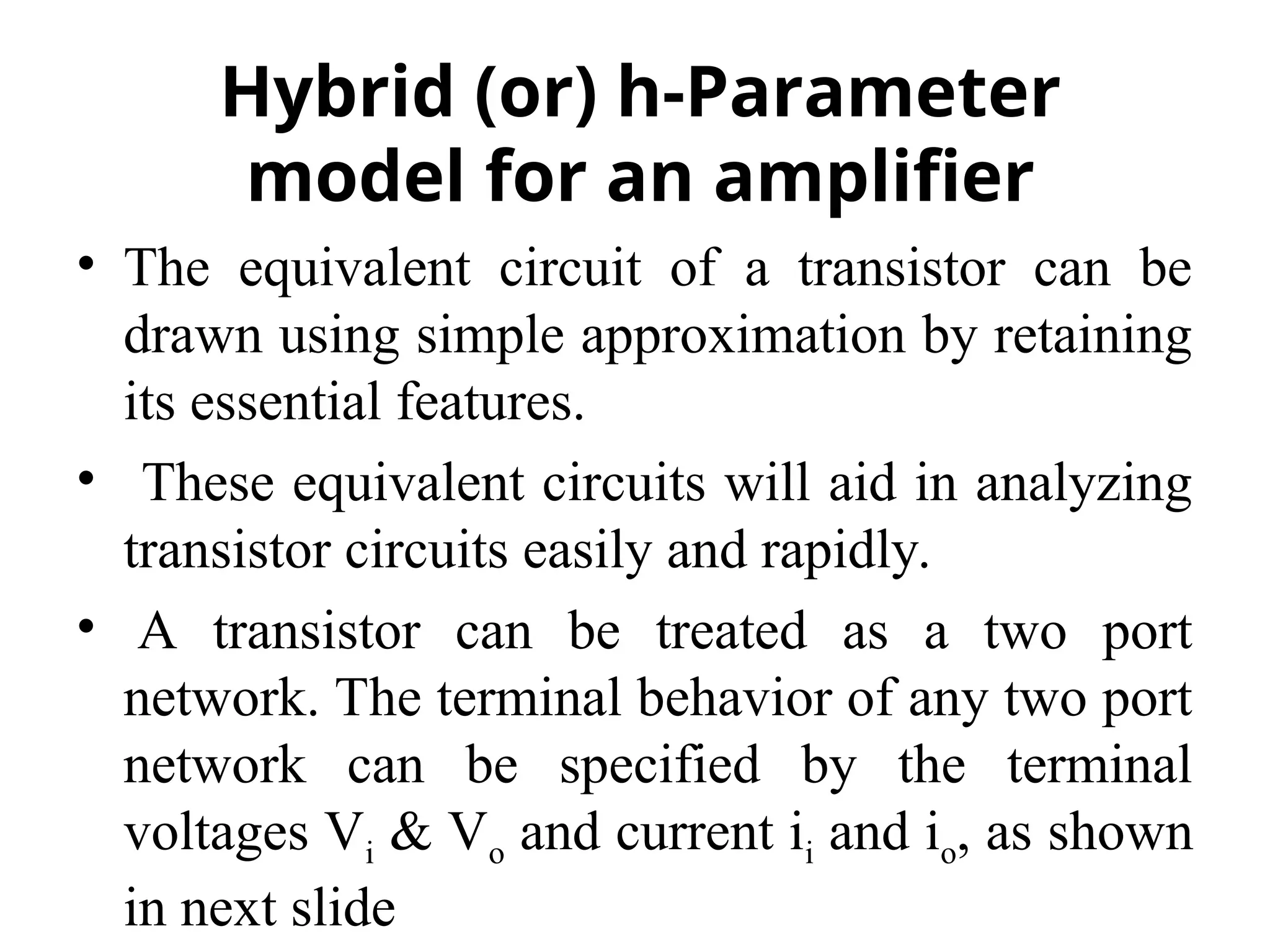 • The equivalent circuit of a transistor can be
drawn using simple approximation by retaining
its essential features.
• These equivalent circuits will aid in analyzing
transistor circuits easily and rapidly.
• A transistor can be treated as a two port
network. The terminal behavior of any two port
network can be specified by the terminal
voltages Vi & Vo and current ii and io, as shown
in next slide
Hybrid (or) h-Parameter
model for an amplifier
 