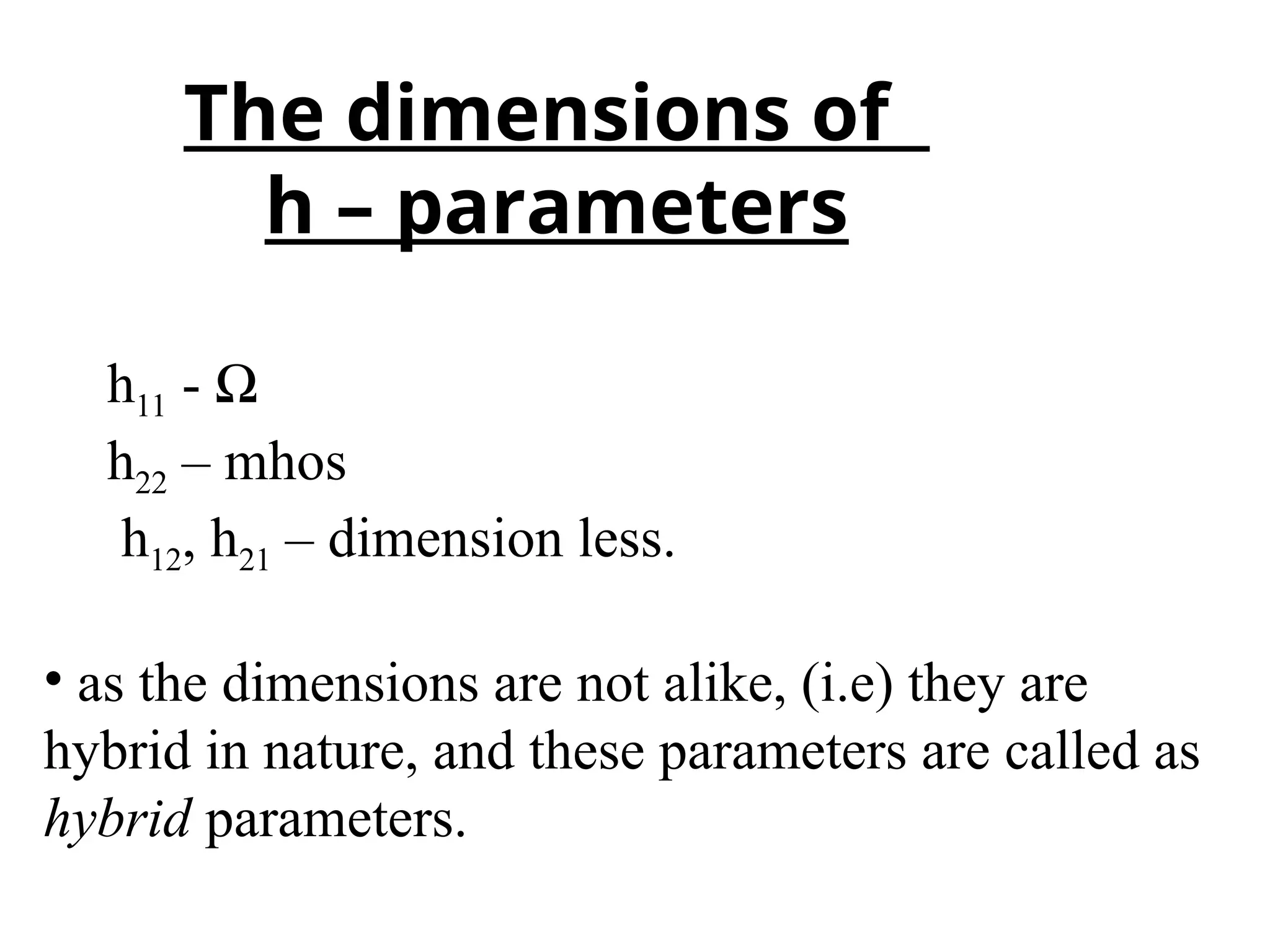 h11 - Ω
h22 – mhos
h12, h21 – dimension less.
• as the dimensions are not alike, (i.e) they are
hybrid in nature, and these parameters are called as
hybrid parameters.
The dimensions of
h – parameters
 