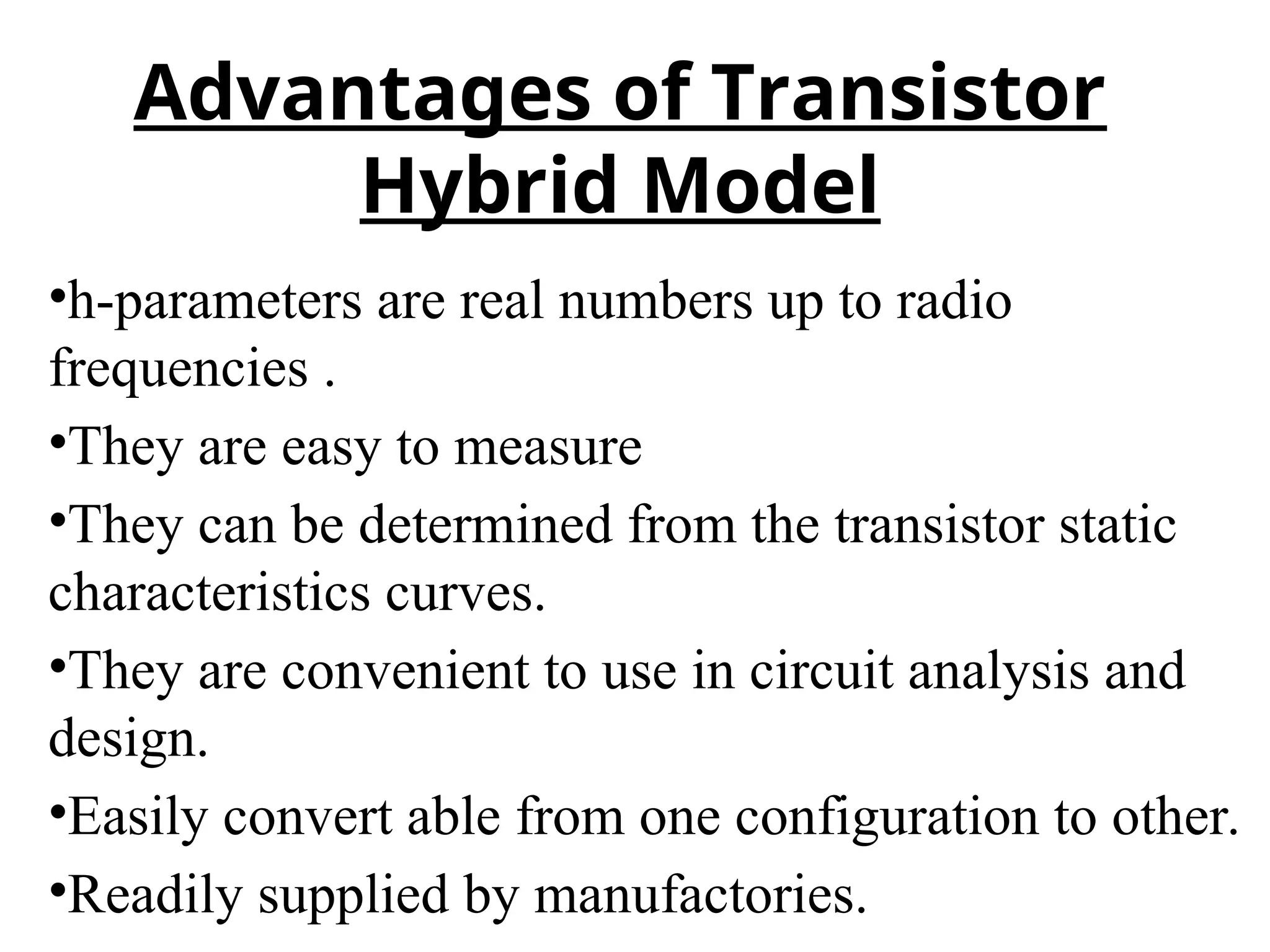 •h-parameters are real numbers up to radio
frequencies .
•They are easy to measure
•They can be determined from the transistor static
characteristics curves.
•They are convenient to use in circuit analysis and
design.
•Easily convert able from one configuration to other.
•Readily supplied by manufactories.
Advantages of Transistor
Hybrid Model
 